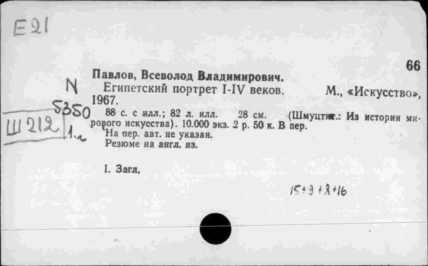 ﻿Павлов, Всеволод Владимирович.
•Л ^Египетский портрет веков- м., «Искусство», -"ТQ	88 с- с илл.; 82 л. илл. 28 см. (Шмуцтиг.: Из истории ми-
I 7 Л 1 ро?°го искУсства) • 10 000 экз. 2 р. 50 к. В пер.	₽
ЬИ	На ”еР- авт- не указан.
'	Резюме на англ. яз.
I. Загл.
1^*3 Ф1Ь